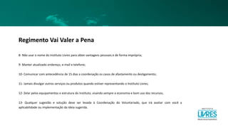 Regimento Vai Valer a Pena
8- Não usar o nome do Instituto Livres para obter vantagens pessoais e de forma imprópria;
9- Manter atualizado endereço, e-mail e telefone;
10- Comunicar com antecedência de 15 dias a coordenação os casos de afastamento ou desligamento;
11- Jamais divulgar outros serviços ou produtos quando estiver representando o Instituto Livres;
12- Zelar pelos equipamentos e estrutura do Instituto, visando sempre a economia e bom uso dos recursos;
13- Qualquer sugestão e solução deve ser levada à Coordenação do Voluntariado, que irá avaliar com você a
aplicabilidade ou implementação da ideia sugerida.
 