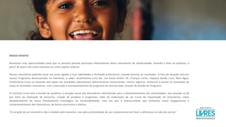 NOSSO DESAFIO
Buscamos criar oportunidades para que as pessoas possam participar efetivamente desse movimento de solidariedade, fazendo o bem ao próximo, a
partir de quem são como individuo ou como sujeito coletivo.
Nossos voluntários poderão atuar nas áreas ligadas a suas habilidades e formação profissional, visando otimizar os resultados. O foco de atuação será em
nossos Programas desenvolvidos no momento, a saber: Acolhimento Livre Ser, em Santo André- SP, Crianças Livres, Impacto Sertão Livre, Mais Água,
Conferência Livres ou atuando com apoio nas atividades operacionais administrativo institucionais. Iremos registrar, mensurar e avaliar os resultados de
todas as atividades voluntárias, com a execução e acompanhamento do programa de voluntariado, através da Gestão do Programa.
O Instituto Livres tem a missão de qualificar a atuação social dos Voluntários contribuindo para o desenvolvimento das comunidades. Sua atuação se dá
por meio da realização de parcerias, criação de projetos e programas, além da elaboração de um Curso de Capacitação de Voluntários, como
desdobramento do nosso Planejamento Estratégico de Sustentabilidade, uma vez que é imprescindível que tenhamos maior engajamento e
comprometimento dos Voluntários, de forma recorrente e efetiva.
"O coração de um voluntário não é medido pelo tamanho, mas pela profundidade de seu compromisso em fazer a diferença na vida dos outros".
 