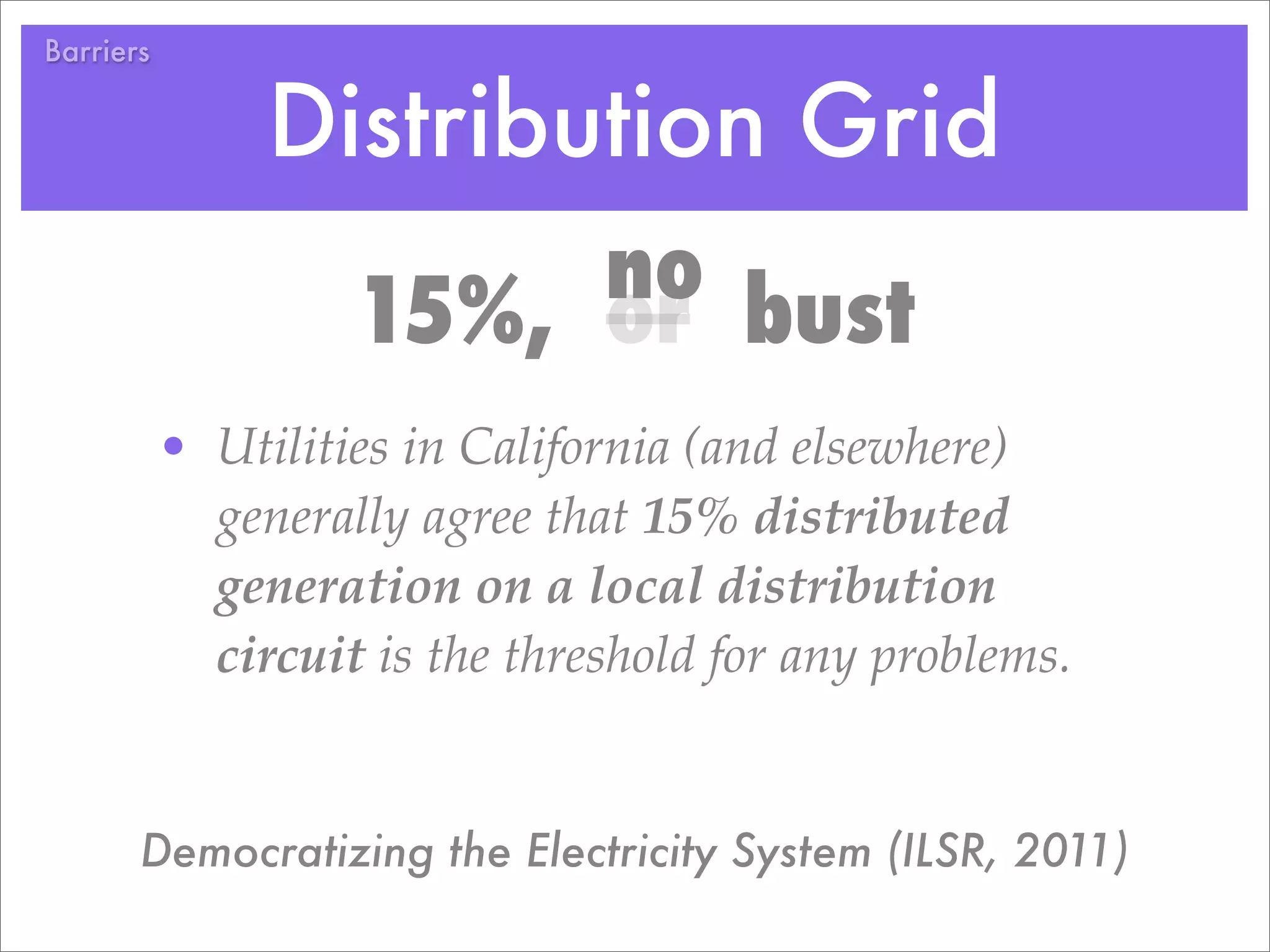 Barriers


                Distribution Grid
                         no bust
                    15%, or
           • Utilities in California (and elsewhere)
             generally agree that 15% distributed
             generation on a local distribution
             circuit is the threshold for any problems.


       Democratizing the Electricity System (ILSR, 2011)
 