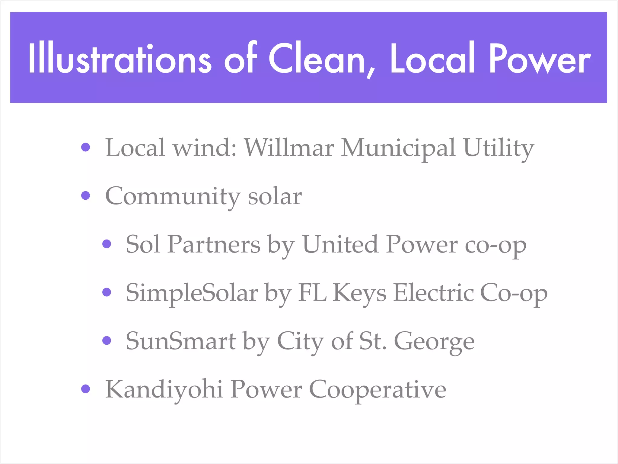 Illustrations of Clean, Local Power

   • Local wind: Willmar Municipal Utility
   • Community solar
    • Sol Partners by United Power co-op
    • SimpleSolar by FL Keys Electric Co-op
    • SunSmart by City of St. George
   • Kandiyohi Power Cooperative
 