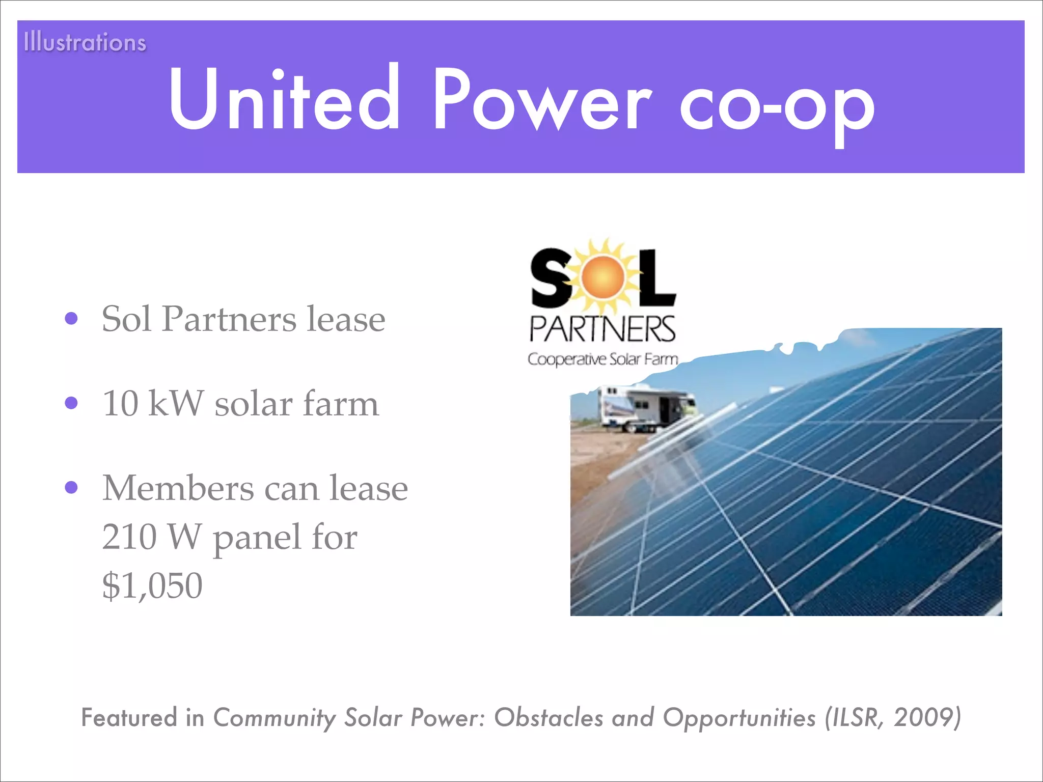 Illustrations


                United Power co-op

   • Sol Partners lease

   • 10 kW solar farm

   • Members can lease
     210 W panel for
     $1,050


      Featured in Community Solar Power: Obstacles and Opportunities (ILSR, 2009)
 