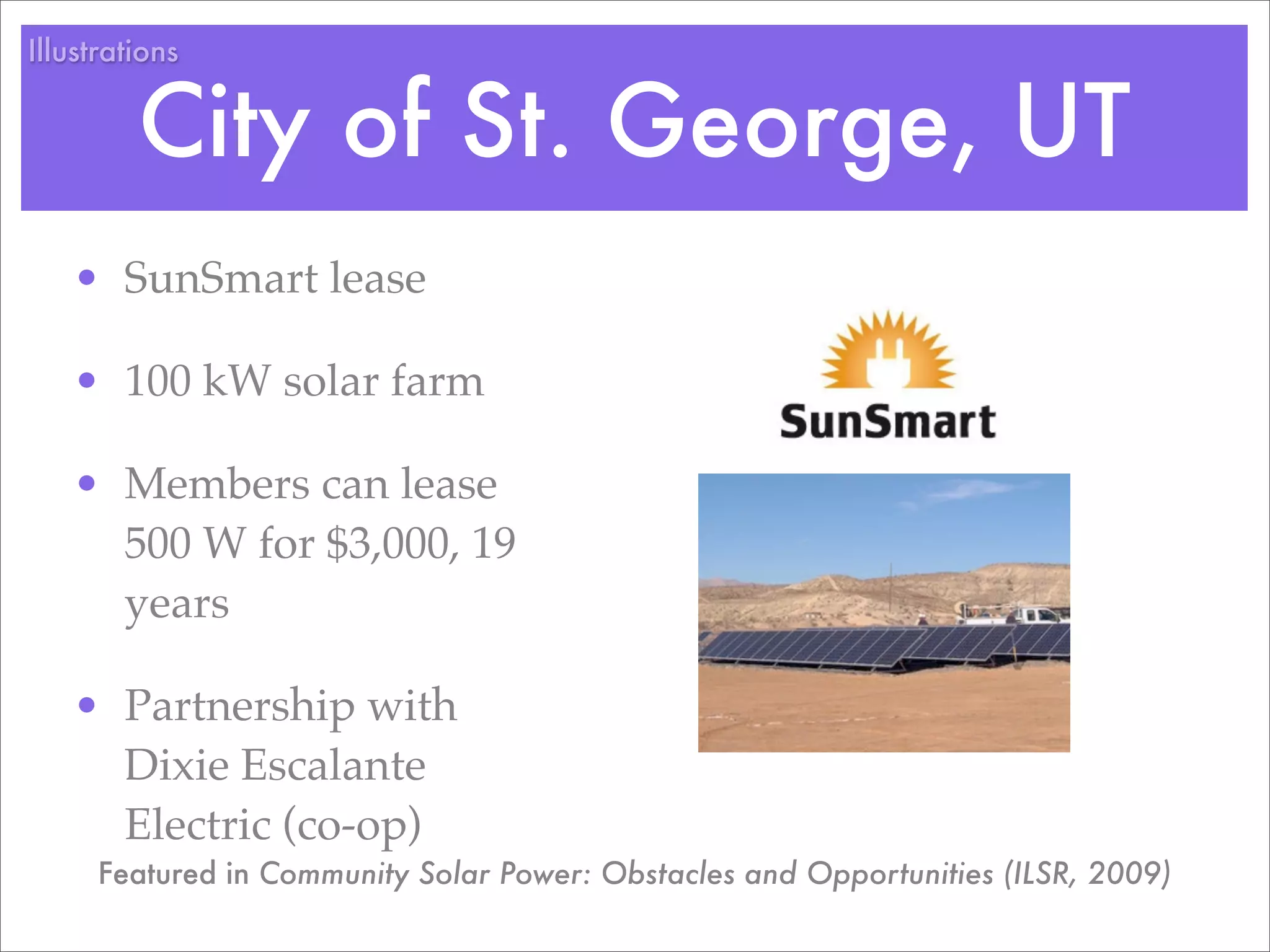 Illustrations


         City of St. George, UT
   • SunSmart lease

   • 100 kW solar farm

   • Members can lease
     500 W for $3,000, 19
     years

   • Partnership with
     Dixie Escalante
     Electric (co-op)
      Featured in Community Solar Power: Obstacles and Opportunities (ILSR, 2009)
 