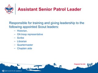 Assistant Senior Patrol Leader
Responsible for training and giving leadership to the
following appointed Scout leaders:
– Historian,
– OA troop representative
– Scribe
– Librarian
– Quartermaster
– Chaplain aide
 