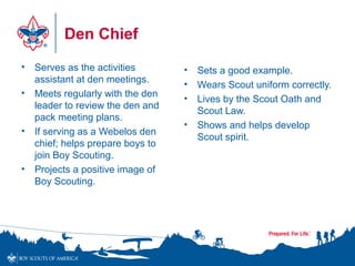 Den Chief
• Serves as the activities
assistant at den meetings.
• Meets regularly with the den
leader to review the den and
pack meeting plans.
• If serving as a Webelos den
chief; helps prepare boys to
join Boy Scouting.
• Projects a positive image of
Boy Scouting.
• Sets a good example.
• Wears Scout uniform correctly.
• Lives by the Scout Oath and
Scout Law.
• Shows and helps develop
Scout spirit.
 