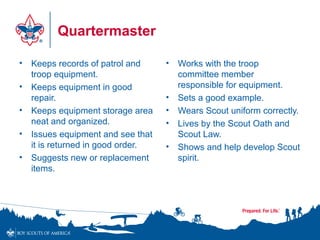Quartermaster
• Keeps records of patrol and
troop equipment.
• Keeps equipment in good
repair.
• Keeps equipment storage area
neat and organized.
• Issues equipment and see that
it is returned in good order.
• Suggests new or replacement
items.
• Works with the troop
committee member
responsible for equipment.
• Sets a good example.
• Wears Scout uniform correctly.
• Lives by the Scout Oath and
Scout Law.
• Shows and help develop Scout
spirit.
 