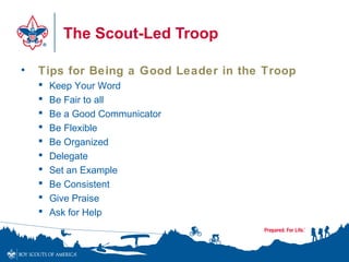 The Scout-Led Troop
• Tips for Being a Good Leader in the Troop
 Keep Your Word
 Be Fair to all
 Be a Good Communicator
 Be Flexible
 Be Organized
 Delegate
 Set an Example
 Be Consistent
 Give Praise
 Ask for Help
 