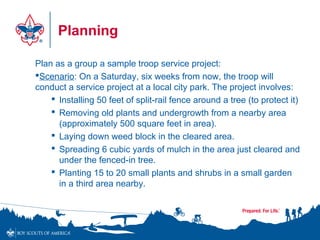 Planning
Plan as a group a sample troop service project:
Scenario: On a Saturday, six weeks from now, the troop will
conduct a service project at a local city park. The project involves:
 Installing 50 feet of split-rail fence around a tree (to protect it)
 Removing old plants and undergrowth from a nearby area
(approximately 500 square feet in area).
 Laying down weed block in the cleared area.
 Spreading 6 cubic yards of mulch in the area just cleared and
under the fenced-in tree.
 Planting 15 to 20 small plants and shrubs in a small garden
in a third area nearby.
 