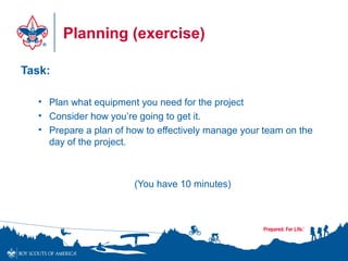 Planning (exercise)
Task:
• Plan what equipment you need for the project
• Consider how you’re going to get it.
• Prepare a plan of how to effectively manage your team on the
day of the project.
(You have 10 minutes)
 