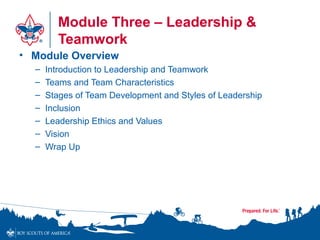 Module Three – Leadership &
Teamwork
• Module Overview
– Introduction to Leadership and Teamwork
– Teams and Team Characteristics
– Stages of Team Development and Styles of Leadership
– Inclusion
– Leadership Ethics and Values
– Vision
– Wrap Up
 