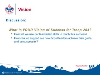 Vision
Discussion:
What is YOUR Vision of Success for Troop 254?
 How will we use our leadership skills to reach this success?
 How can we support our new Scout leaders achieve their goals
and be successful?
 
