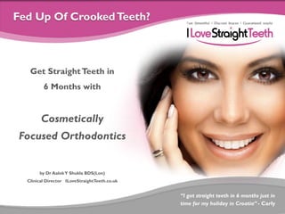 Fed Up Of Crooked Teeth?

Get Straight Teeth in
6 Months with

Cosmetically
Focused Orthodontics

by Dr Aalok Y Shukla BDS(Lon)
Clinical Director ILoveStraightTeeth.co.uk

“I got straight teeth in 6 months just in
time for my holiday in Croatia” - Carly

 