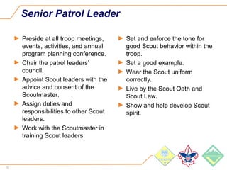 12
Senior Patrol Leader
► Preside at all troop meetings,
events, activities, and annual
program planning conference.
► Chair the patrol leaders’
council.
► Appoint Scout leaders with the
advice and consent of the
Scoutmaster.
► Assign duties and
responsibilities to other Scout
leaders.
► Work with the Scoutmaster in
training Scout leaders.
► Set and enforce the tone for
good Scout behavior within the
troop.
► Set a good example.
► Wear the Scout uniform
correctly.
► Live by the Scout Oath and
Scout Law.
► Show and help develop Scout
spirit.
 