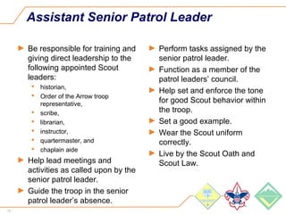 13
Assistant Senior Patrol Leader
► Be responsible for training and
giving direct leadership to the
following appointed Scout
leaders:
 historian,
 Order of the Arrow troop
representative,
 scribe,
 librarian,
 instructor,
 quartermaster, and
 chaplain aide
► Help lead meetings and
activities as called upon by the
senior patrol leader.
► Guide the troop in the senior
patrol leader’s absence.
► Perform tasks assigned by the
senior patrol leader.
► Function as a member of the
patrol leaders’ council.
► Help set and enforce the tone
for good Scout behavior within
the troop.
► Set a good example.
► Wear the Scout uniform
correctly.
► Live by the Scout Oath and
Scout Law.
 