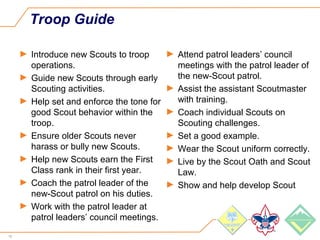 16
Troop Guide
► Introduce new Scouts to troop
operations.
► Guide new Scouts through early
Scouting activities.
► Help set and enforce the tone for
good Scout behavior within the
troop.
► Ensure older Scouts never
harass or bully new Scouts.
► Help new Scouts earn the First
Class rank in their first year.
► Coach the patrol leader of the
new-Scout patrol on his duties.
► Work with the patrol leader at
patrol leaders’ council meetings.
► Attend patrol leaders’ council
meetings with the patrol leader of
the new-Scout patrol.
► Assist the assistant Scoutmaster
with training.
► Coach individual Scouts on
Scouting challenges.
► Set a good example.
► Wear the Scout uniform correctly.
► Live by the Scout Oath and Scout
Law.
► Show and help develop Scout
 