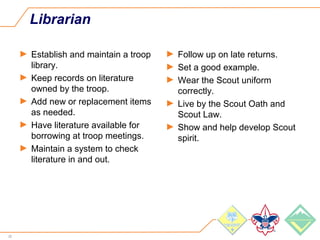 20
Librarian
► Establish and maintain a troop
library.
► Keep records on literature
owned by the troop.
► Add new or replacement items
as needed.
► Have literature available for
borrowing at troop meetings.
► Maintain a system to check
literature in and out.
► Follow up on late returns.
► Set a good example.
► Wear the Scout uniform
correctly.
► Live by the Scout Oath and
Scout Law.
► Show and help develop Scout
spirit.
 