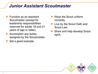 27
Junior Assistant Scoutmaster
► Function as an assistant
Scoutmaster (except for
leadership responsibilities
reserved for adults 18 and 21
years of age or older).
► Accomplish any duties
assigned by the Scoutmaster.
► Set a good example.
► Wear the Scout uniform
correctly.
► Live by the Scout Oath and
Scout Law.
► Show and help develop Scout
spirit.
 
