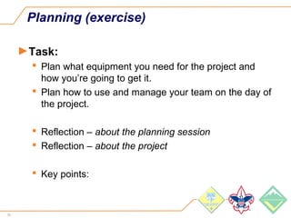 52
Planning (exercise)
►Task:
 Plan what equipment you need for the project and
how you’re going to get it.
 Plan how to use and manage your team on the day of
the project.
 Reflection – about the planning session
 Reflection – about the project
 Key points:
 