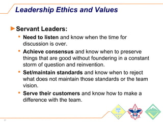 67
Leadership Ethics and Values
►Servant Leaders:
 Need to listen and know when the time for
discussion is over.
 Achieve consensus and know when to preserve
things that are good without foundering in a constant
storm of question and reinvention.
 Set/maintain standards and know when to reject
what does not maintain those standards or the team
vision.
 Serve their customers and know how to make a
difference with the team.
 