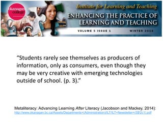 Metaliteracy: Advancing Learning After Literacy (Jacobson and Mackey, 2014):
http://www.okanagan.bc.ca/Assets/Departments+(Administration)/ILT/ILT+Newsletter+(5$!2c1).pdf
“Students rarely see themselves as producers of
information, only as consumers, even though they
may be very creative with emerging technologies
outside of school. (p. 3).”
 