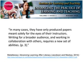 Metaliteracy: Advancing Learning After Literacy (Jacobson and Mackey, 2014):
http://www.okanagan.bc.ca/Assets/Departments+(Administration)/ILT/ILT+Newsletter+(5$!2c1).pdf
“In many cases, they have only produced papers
meant solely for the eyes of their instructors.
Writing for a broader audience, and working in
collaboration with others, requires a new set of
abilities. (p. 3).”
 