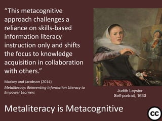 Metaliteracy is Metacognitive
“This metacognitive
approach challenges a
reliance on skills-based
information literacy
instruction only and shifts
the focus to knowledge
acquisition in collaboration
with others.”
Mackey and Jacobson (2014)
Metaliteracy: Reinventing Information Literacy to
Empower Learners
14
Judith Leyster
Self-portrait, 1630
 