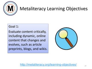 Metaliteracy Learning Objectives
Goal 1:
Evaluate content critically,
including dynamic, online
content that changes and
evolves, such as article
preprints, blogs, and wikis.
21
http://metaliteracy.org/learning-objectives/
 