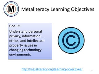 Goal 2:
Understand personal
privacy, information
ethics, and intellectual
property issues in
changing technology
environments
22
http://metaliteracy.org/learning-objectives/
Metaliteracy Learning Objectives
 