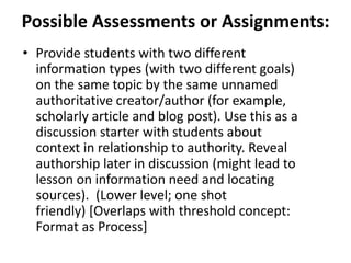 Possible Assessments or Assignments:
• Provide students with two different
information types (with two different goals)
on the same topic by the same unnamed
authoritative creator/author (for example,
scholarly article and blog post). Use this as a
discussion starter with students about
context in relationship to authority. Reveal
authorship later in discussion (might lead to
lesson on information need and locating
sources). (Lower level; one shot
friendly) [Overlaps with threshold concept:
Format as Process]
 