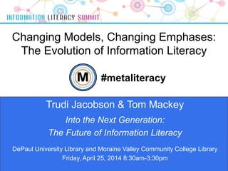 Changing Models, Changing Emphases:
The Evolution of Information Literacy
1
Trudi Jacobson & Tom Mackey
#metaliteracy
Into the Next Generation:
The Future of Information Literacy
DePaul University Library and Moraine Valley Community College Library
Friday, April 25, 2014 8:30am-3:30pm
 