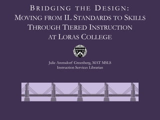 BRIDGING THE DESIGN:
MOVING FROM IL STANDARDS TO SKILLS
  THROUGH TIERED INSTRUCTION
        AT LORAS COLLEGE


        Julie Arensdorf Greenberg, MAT MSLS
              Instruction Services Librarian
 