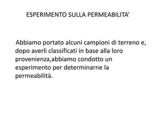 ESPERIMENTO SULLA PERMEABILITA’
Abbiamo portato alcuni campioni di terreno e,
dopo averli classificati in base alla loro
provenienza,abbiamo condotto un
esperimento per determinarne la
permeabilità.
 