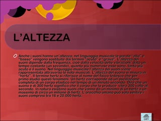 L’ALTEZZA Anche i suoni hanno un’altezza; nel linguaggio musicale le parole “alto” e “basso” vengono sostituite dai termini “acuto” e “grave”. L’altezza dei suoni dipende dalla frequenza, cioè dalla velocità delle vibrazioni: dato un tempo costante (un secondo), quanto più numerose esse sono, tanto più acuto è il suono. Nel linguaggio musicale l’altezza dei suoni viene rappresentata attraverso le note musicali. L’altezza del suono si misura in “hertz”. Il termine hertz si riferisce al nome del fisico tedesco che per primo studiò questi fenomeni. Un hertz corrisponde ad un’oscillazione completa di un corpo elastico nel tempo di un minuto secondo. Dire che un suono è di 300 hertz significa che il corpo che lo produce  vibra 300 volte al secondo. In natura esistono suoni che vanno da un minimo di un hertz a un massimo di circa un milione di hertz. L’orecchio umano può solo sentire i suoni compresi tra 16 e 20.000 hertz.  