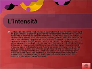 L’intensità L’intensità è la caratteristica che ci permettere di distinguere i suoni forti da quelli deboli; in pratica quello che comunemente chiamiamo il volume del suono. L’intensità è determinata dalla forza con la quale un corpo sonoro viene messo in movimento e, di conseguenza, dall’ampiezza delle vibrazioni. Nel linguaggio musicale l’intensità dei suoni (detta dinamica) viene rappresentata attraverso dei simboli grafici che suggeriscono all’esecutore il corretto livello sonoro per ogni frase musicale. L’intensità del suono si misura in decibel.Esistono molte fonti potenziali capaci di produrre suoni a decibel elevati. Anche se tali suoni in piccole dosi non sono dannosi, è bene evitare una lunga esposizione a suoni di oltre 90 decibel. Tenete presente che, anche se breve, un suono intenso può produrre danni fisici. Per esempio, il suono prodotto da un martello pneumatico può provocare, al pari di una serata trascorsa in una discoteca, danni permanenti all’udito.  