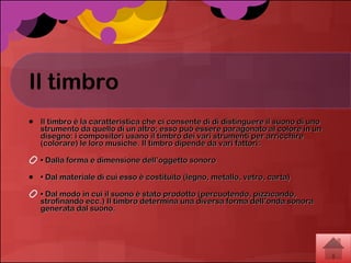 Il timbro Il timbro è la caratteristica che ci consente di di distinguere il suono di uno strumento da quello di un altro; esso può essere paragonato al colore in un disegno: i compositori usano il timbro dei vari strumenti per arricchire (colorare) le loro musiche. Il timbro dipende da vari fattori:  •  Dalla forma e dimensione dell’oggetto sonoro  •  Dal materiale di cui esso è costituito (legno, metallo, vetro, carta)  •  Dal modo in cui il suono è stato prodotto (percuotendo, pizzicando, strofinando ecc.) Il timbro determina una diversa forma dell’onda sonora generata dal suono.  