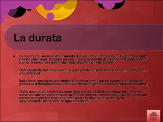 La durata La durata del suono è determinata dal periodo di tempo in cui l’oggetto sonoro emette vibrazioni. Quando un corpo sonoro smette di vibrare non produce più suono. Il perdurare delle vibrazioni dipende da vari fattori: - Dall’elasticità del corpo sonoro (una piastra di metallo risuona più a lungo che una di legno)  -Dalla forza impiegata per mettere in vibrazione il corpo sonoro (una piastra percossa debolmente esaurisce le vibrazioni prima di una percossa con forza)  -Dalla durata della sollecitazione (una corda pizzicata produce un suono di breve durata; se viene invece strofinata con un archetto di violino il suono può durare a lungo) Nel linguaggio musicale la durata dei suoni viene rappresentata attraverso le figure musicali. 