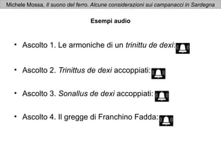 Michele Mossa, Il suono del ferro. Alcune considerazioni sui campanacci in Sardegna

                                 Esempi audio


   • Ascolto 1. Le armoniche di un trinittu de dexi:


   • Ascolto 2. Trinittus de dexi accoppiati:


   • Ascolto 3. Sonallus de dexi accoppiati:


   • Ascolto 4. Il gregge di Franchino Fadda:
 