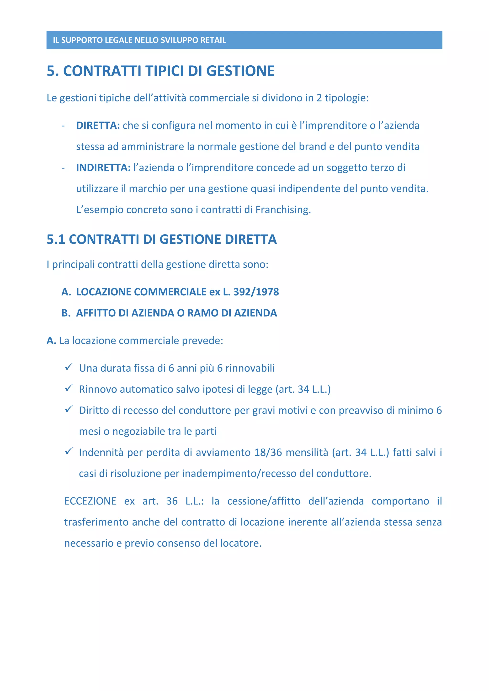 IL SUPPORTO LEGALE NELLO SVILUPPO RETAIL
5. CONTRATTI TIPICI DI GESTIONE
Le gestioni tipiche dell’attività commerciale si dividono in 2 tipologie:
- DIRETTA: che si configura nel momento in cui è l’imprenditore o l’azienda
stessa ad amministrare la normale gestione del brand e del punto vendita
- INDIRETTA: l’azienda o l’imprenditore concede ad un soggetto terzo di
utilizzare il marchio per una gestione quasi indipendente del punto vendita.
L’esempio concreto sono i contratti di Franchising.
5.1 CONTRATTI DI GESTIONE DIRETTA
I principali contratti della gestione diretta sono:
A. LOCAZIONE COMMERCIALE ex L. 392/1978
B. AFFITTO DI AZIENDA O RAMO DI AZIENDA
A. La locazione commerciale prevede:
 Una durata fissa di 6 anni più 6 rinnovabili
 Rinnovo automatico salvo ipotesi di legge (art. 34 L.L.)
 Diritto di recesso del conduttore per gravi motivi e con preavviso di minimo 6
mesi o negoziabile tra le parti
 Indennità per perdita di avviamento 18/36 mensilità (art. 34 L.L.) fatti salvi i
casi di risoluzione per inadempimento/recesso del conduttore.
ECCEZIONE ex art. 36 L.L.: la cessione/affitto dell’azienda comportano il
trasferimento anche del contratto di locazione inerente all’azienda stessa senza
necessario e previo consenso del locatore.
 