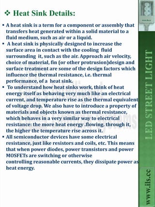  Heat Sink Details:
                                                               www.ils.cc

 A heat sink is a term for a component or assembly that
  transfers heat generated within a solid material to a
  fluid medium, such as air or a liquid.
 A heat sink is physically designed to increase the
  surface area in contact with the cooling fluid
  surrounding it, such as the air. Approach air velocity,
  choice of material, fin (or other protrusion)design and
  surface treatment are some of the design factors which
  influence the thermal resistance, i.e. thermal
  performance, of a heat sink.
 To understand how heat sinks work, think of heat
  energy itself as behaving very much like an electrical
  current, and temperature rise as the thermal equivalent
  of voltage drop. We also have to introduce a property of
  materials and objects known as thermal resistance,
  which behaves in a very similar way to electrical
  resistance: the more heat energy .flowing. through it,
  the higher the temperature rise across it.
 All semiconductor devices have some electrical
  resistance, just like resistors and coils, etc. This means
  that when power diodes, power transistors and power
  MOSFETs are switching or otherwise
  controlling reasonable currents, they dissipate power as
  heat energy.
                                                                 www.ils.cc
 