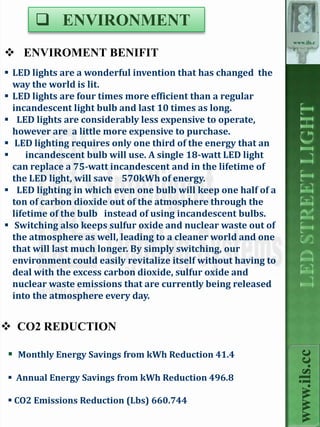  ENVIRONMENT
                                                                 www.ils.c

 ENVIROMENT BENIFIT                                             c



 LED lights are a wonderful invention that has changed the
  way the world is lit.
 LED lights are four times more efficient than a regular
  incandescent light bulb and last 10 times as long.
 LED lights are considerably less expensive to operate,
  however are a little more expensive to purchase.
 LED lighting requires only one third of the energy that an
     incandescent bulb will use. A single 18-watt LED light
  can replace a 75-watt incandescent and in the lifetime of
  the LED light, will save 570kWh of energy.
 LED lighting in which even one bulb will keep one half of a
  ton of carbon dioxide out of the atmosphere through the
  lifetime of the bulb instead of using incandescent bulbs.
 Switching also keeps sulfur oxide and nuclear waste out of
  the atmosphere as well, leading to a cleaner world and one
  that will last much longer. By simply switching, our
  environment could easily revitalize itself without having to
  deal with the excess carbon dioxide, sulfur oxide and
  nuclear waste emissions that are currently being released
  into the atmosphere every day.


 CO2 REDUCTION

 Monthly Energy Savings from kWh Reduction 41.4
                                                                   www.ils.cc



 Annual Energy Savings from kWh Reduction 496.8

 CO2 Emissions Reduction (Lbs) 660.744
 