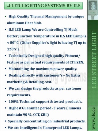  LED LIGHTING SYSTEMS BY ILS
                                                       www.ils.cc


 High Quality Thermal Management by unique
 aluminum Heat Sink.
 ILS LED Lamp We are Controlling TJ Much
 Better Junction Temperature in ILS LED Lamp is
 < 80° C. (Other Supplier’s light is having TJ up to
 120°c )
 Technically Designed high quality Fitment/
 Fixture as per actual requirements of CITIZEN.
 Maintaining the maximum power quality.
 Dealing directly with customer's – No Extra
 marketing & Retailing cost.
 We can design the products as per customer
 requirements.
 100% Technical support & tested product’s.
 Highest Guarantee period -2 Years ( lumens
                                                         www.ils.cc



 maintain 90 %, CCT, CRI )
 Specially concentrating on industrial products.
 We are Intelligent In Flameproof LED Lamps.
 