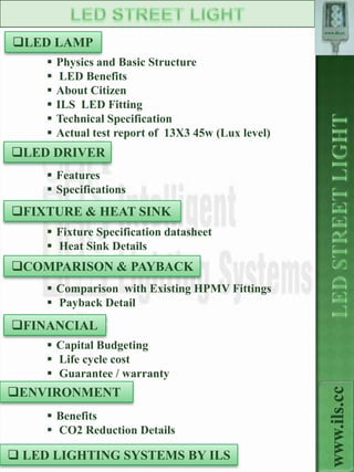 www.ils.cc

LED LAMP
        Physics and Basic Structure
         LED Benefits
        About Citizen
        ILS LED Fitting
        Technical Specification
        Actual test report of 13X3 45w (Lux level)
LED DRIVER
      Features
      Specifications
FIXTURE & HEAT SINK
      Fixture Specification datasheet
      Heat Sink Details
COMPARISON & PAYBACK
      Comparison with Existing HPMV Fittings
      Payback Detail
FINANCIAL
      Capital Budgeting
      Life cycle cost
      Guarantee / warranty
ENVIRONMENT
                                                        www.ils.cc



      Benefits
      CO2 Reduction Details

 LED LIGHTING SYSTEMS BY ILS
 