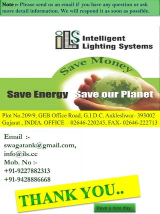 Please send us an email if you have any question or ask
more detail information. We will respond it as soon as possible.




Plot No.209/9, GEB Office Road, G.I.D.C. Ankleshwar- 393002
Gujarat , INDIA. OFFICE – 02646-220245, FAX- 02646-222713

Email :-
swagatank@gmail.com,
info@ils.cc
Mob. No :-
+91-9227882313
+91-9428886668


                                        Have a nice day.
 