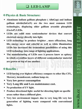  LED LAMP
                                                                      www.ils.cc



Physics & Basic Structure:
 Aluminum indium gallium phosphate ( AllnGap) and indium
  gallium nitride(InGaN) are the two most common LED
  technologies, displacing older gallium arsenide phosphide
  (GaAsP) LEDs.
 LEDs are solid state semiconductor devices that convert
  electrical energy directly into light.
 LED technology to produce brighter , more efficacious, long
  life, energy saver and colorful as well as white illumination
  LEDs has increased the tremendous possibilities of using this
  LED technology into range of lighting applications.
 The manufacturing of LEDs uses a process know as epitaxy
  in which crystalline layers of different semiconductor material
  are grown on top of one another.


Benefits :
 LED having ever highest efficiency compare to other like CFL,
  Mercury, incandescent, sodium lamp etc.
 Very low power consumption
 Very Long life and Less maintenance cost.
 No production of UV light.
                                                                        www.ils.cc

 Produce directional light- useful for directing light on specific
  areas rather than a diffused glow.
 Very low environment impact- due to very long life very low
  generation of lighting waste compared with conventional
  lights.
 
