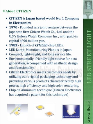 About CITIZEN                                         www.ils.cc




  CITIZEN is Japan based world No. 1 Company
   in Electronics.
  1970 - Founded as a joint venture between the
   Japanese firm Citizen Watch Co., Ltd. and the
   U.S.'s Bulova Watch Company, Inc., with paid-in
   capital of 90 million yen.
  1983 - Launch of CITILED chip LEDs.
  LED Lamp Manufacturing Plant is in Japan.
  Compact, lightweight, and long service life.
  Environmentally- friendly light source for next
   generation, accompanied with aesthetic design
   and functionality.
  Citizen Electronics meets customers needs by
   utilizing our original packaging technology and
   providing various products characterized by high
   power, high efficiency, and high color rendering.
  Chip on Aluminum technique (Citizen Electronics
   has acquired a patent for this technique)
                                                         www.ils.cc
 