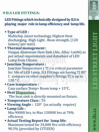 ILS LED FITTINGS:                                         www.ils.cc




 LED Fittings which technically designed by ILS is
 playing major role in lamp efficiency and lamp life.

  Type of LED :
    Multichip ,latest technology, Highest Heat
    discharging, High Light , Bean strength. (120
    lumen/ per watt)
  Thermal management :
    Unique Aluminum Heat Sink (Alu. Alloy: Lm06) as
    per actual requirements and datasheet of LED
    Lamp from Citizen.
  Junction Temperature :
    Junction Temperature ( TJ ) is critical parameter
    for life of LED Lamp. ILS Fittings are having TJ 80°
    C compare to other supplier’s fittings TJ is up to
    120 ° C
  Case temperature :
    Case surface Temp= Room temp + 15°C.
  Heat Dispassion :
     The heat sink is directly mounted on fixture.
  Temperature Class : T6
  Viewing Angle : 120° (as actually require)
  Lamp Life :
                                                             www.ils.cc


    Min 90000 hrs, to Max 120000 hrs at 70%
    efficiency.
  Actual Testing Report for lamp life:
    Maximum tested for 34,000 Hrs with efficiency
    90.3% (provided by CITIZEN)
 