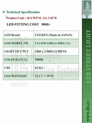  Technical Specification                      www.ils.cc



 :
  Product Code : ILS WP SL 13x 3 45 W

  LED FITTING COST 9000/-


 LED Brand           CITIZEN (Made in JAPAN)

 LED MODEL NO        CLL030-1206A1-50KL1A1

 LIGHT OUT PUT       1685 x 3 5055 LUMENS

 COLOUR (CCT)        5000K

 CRI                 65 RA

 LED WATTAGE         13 x 3 = 39 W



                                                 www.ils.cc
 