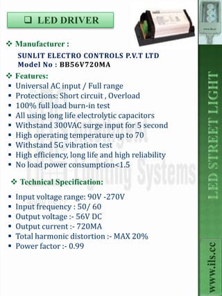  LED DRIVER
                                                    www.ils.cc




 Manufacturer :
    SUNLIT ELECTRO CONTROLS P.V.T LTD
    Model No : BB56V720MA
 Features:
 Universal AC input / Full range
 Protections: Short circuit , Overload
 100% full load burn-in test
 All using long life electrolytic capacitors
 Withstand 300VAC surge input for 5 second
 High operating temperature up to 70
 Withstand 5G vibration test
                       .
 High efficiency, long life and high reliability
 No load power consumption<1.5

  Technical Specification:
   Input voltage range: 90V -270V
   Input frequency : 50/ 60
   Output voltage :- 56V DC
   Output current :- 720MA
   Total harmonic distortion :- MAX 20%
   Power factor :- 0.99
                                                      www.ils.cc
 