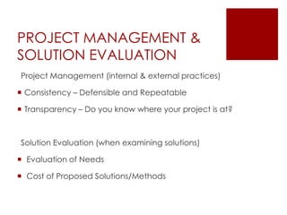 PROJECT MANAGEMENT &
SOLUTION EVALUATION
Project Management (internal & external practices)
 Consistency – Defensible and Repeatable
 Transparency – Do you know where your project is at?
Solution Evaluation (when examining solutions)
 Evaluation of Needs
 Cost of Proposed Solutions/Methods
 