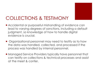 COLLECTIONS & TESTIMONY
 Accidental or purposeful mishandling of evidence can
lead to varying degrees of sanctions, including a default
judgment, so knowledge of how to handle digital
evidence is crucial.
 Organizational personnel may need to testify as to how
the data was handled, collected, and processed if the
process was handled by internal personnel.
 Managed Service Providers typically have personnel that
can testify on collections & technical processes and assist
at the meet & confer.
 