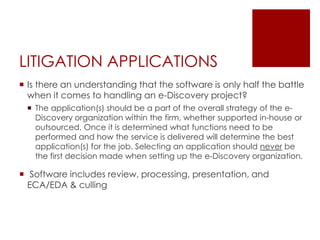 LITIGATION APPLICATIONS
 Is there an understanding that the software is only half the battle
when it comes to handling an e-Discovery project?
 The application(s) should be a part of the overall strategy of the e-
Discovery organization within the firm, whether supported in-house or
outsourced. Once it is determined what functions need to be
performed and how the service is delivered will determine the best
application(s) for the job. Selecting an application should never be
the first decision made when setting up the e-Discovery organization.
 Software includes review, processing, presentation, and
ECA/EDA & culling
 